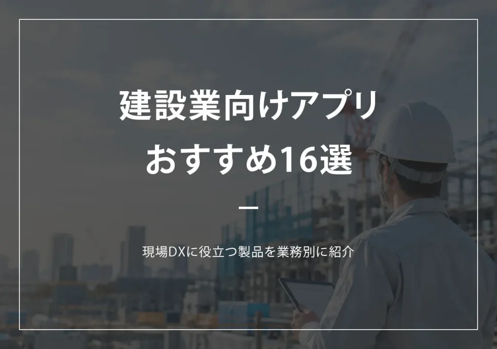 建設業向け現場管理アプリおすすめ16選｜現場DXに役立つ製品を業務別に紹介